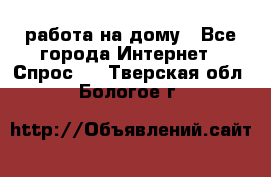 работа на дому - Все города Интернет » Спрос   . Тверская обл.,Бологое г.